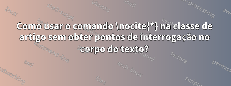 Como usar o comando \nocite{*} na classe de artigo sem obter pontos de interrogação no corpo do texto?