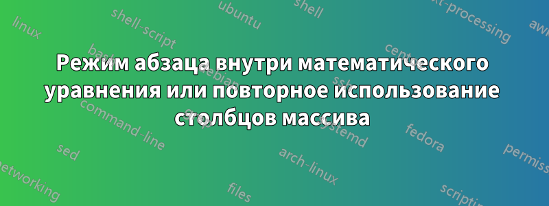 Режим абзаца внутри математического уравнения или повторное использование столбцов массива