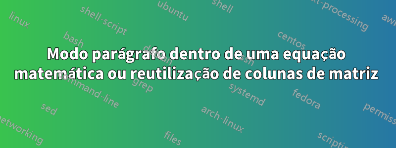 Modo parágrafo dentro de uma equação matemática ou reutilização de colunas de matriz