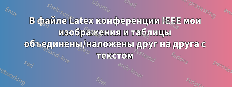 В файле Latex конференции IEEE мои изображения и таблицы объединены/наложены друг на друга с текстом