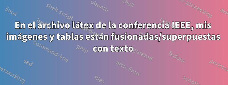 En el archivo látex de la conferencia IEEE, mis imágenes y tablas están fusionadas/superpuestas con texto