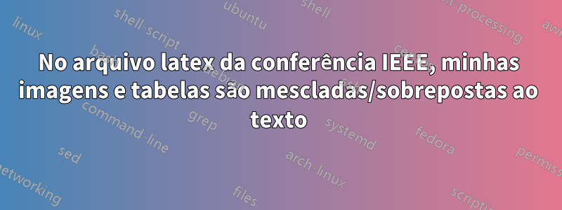 No arquivo latex da conferência IEEE, minhas imagens e tabelas são mescladas/sobrepostas ao texto