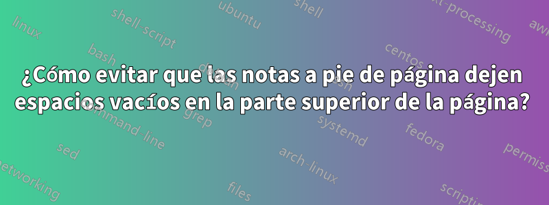¿Cómo evitar que las notas a pie de página dejen espacios vacíos en la parte superior de la página?