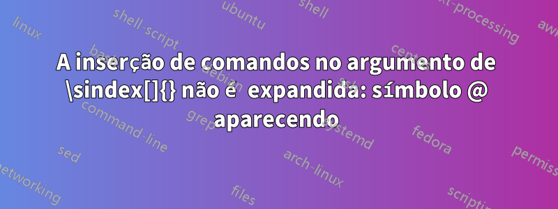 A inserção de comandos no argumento de \sindex[]{} não é expandida: símbolo @ aparecendo