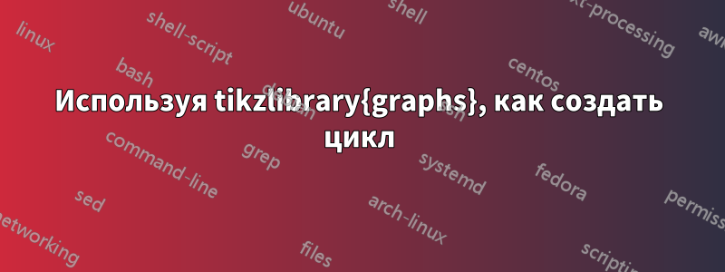 Используя tikzlibrary{graphs}, как создать цикл