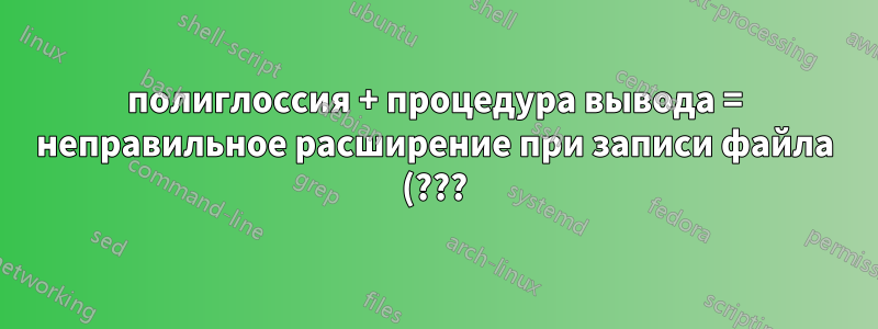 полиглоссия + процедура вывода = неправильное расширение при записи файла (???)