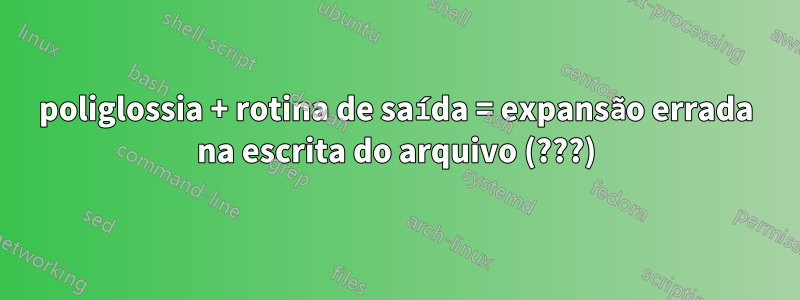 poliglossia + rotina de saída = expansão errada na escrita do arquivo (???)