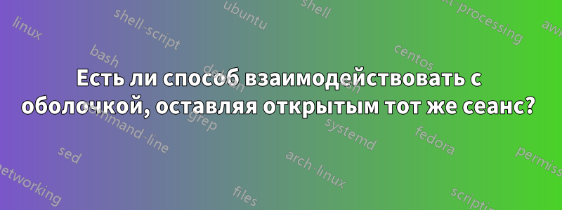 Есть ли способ взаимодействовать с оболочкой, оставляя открытым тот же сеанс?