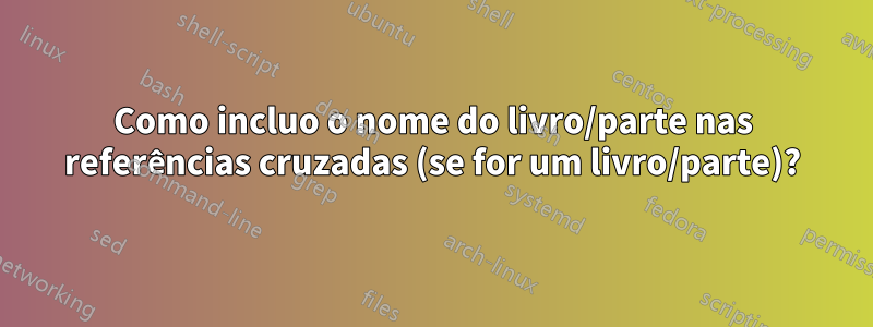 Como incluo o nome do livro/parte nas referências cruzadas (se for um livro/parte)?