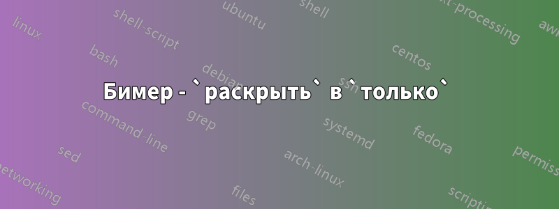 Бимер - `раскрыть` в `только`