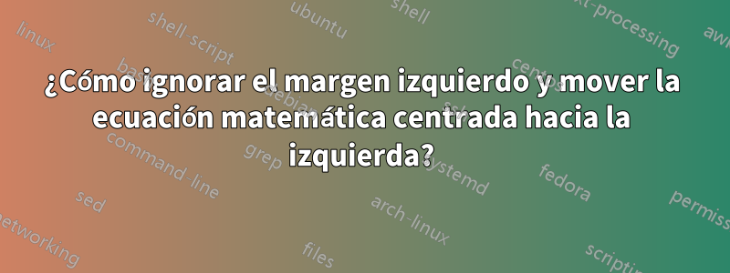 ¿Cómo ignorar el margen izquierdo y mover la ecuación matemática centrada hacia la izquierda?