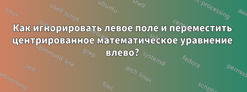 Как игнорировать левое поле и переместить центрированное математическое уравнение влево?