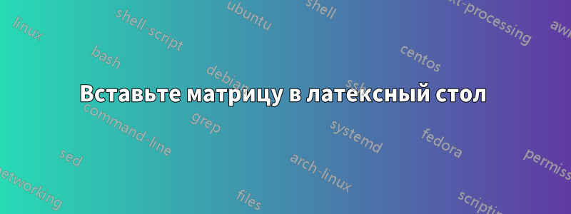 Вставьте матрицу в латексный стол