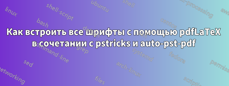 Как встроить все шрифты с помощью pdfLaTeX в сочетании с pstricks и auto-pst-pdf