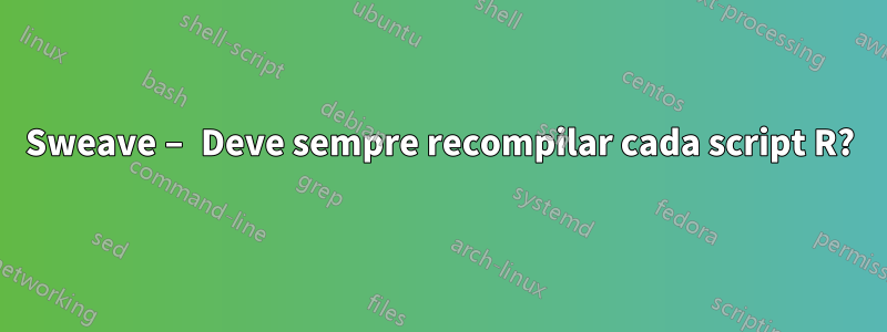 Sweave – Deve sempre recompilar cada script R?