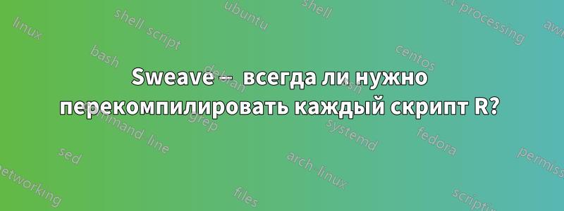 Sweave — всегда ли нужно перекомпилировать каждый скрипт R?