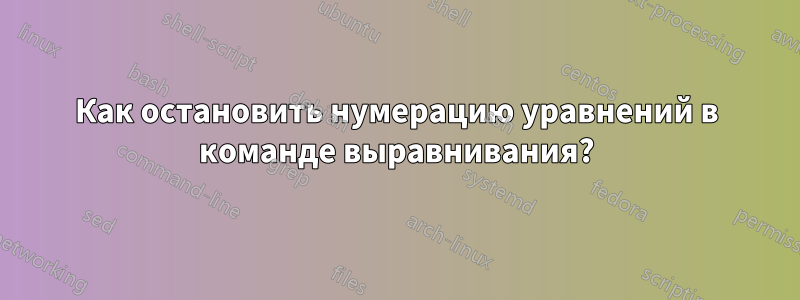Как остановить нумерацию уравнений в команде выравнивания?