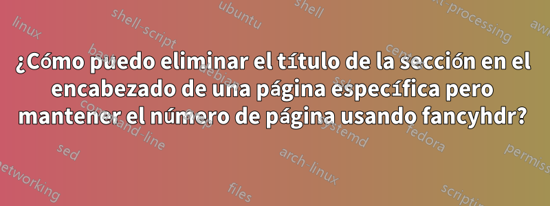 ¿Cómo puedo eliminar el título de la sección en el encabezado de una página específica pero mantener el número de página usando fancyhdr?