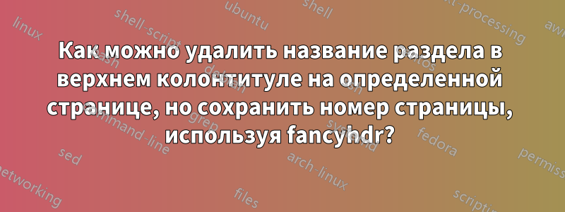 Как можно удалить название раздела в верхнем колонтитуле на определенной странице, но сохранить номер страницы, используя fancyhdr?