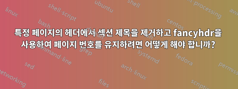 특정 페이지의 헤더에서 섹션 제목을 제거하고 fancyhdr을 사용하여 페이지 번호를 유지하려면 어떻게 해야 합니까?