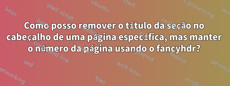 Como posso remover o título da seção no cabeçalho de uma página específica, mas manter o número da página usando o fancyhdr?