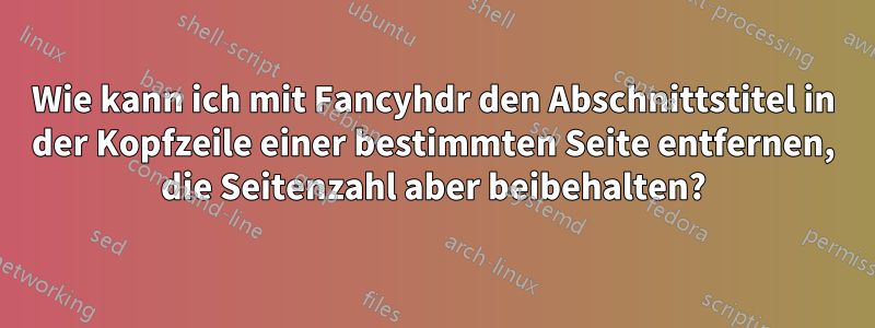 Wie kann ich mit Fancyhdr den Abschnittstitel in der Kopfzeile einer bestimmten Seite entfernen, die Seitenzahl aber beibehalten?