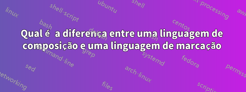 Qual é a diferença entre uma linguagem de composição e uma linguagem de marcação