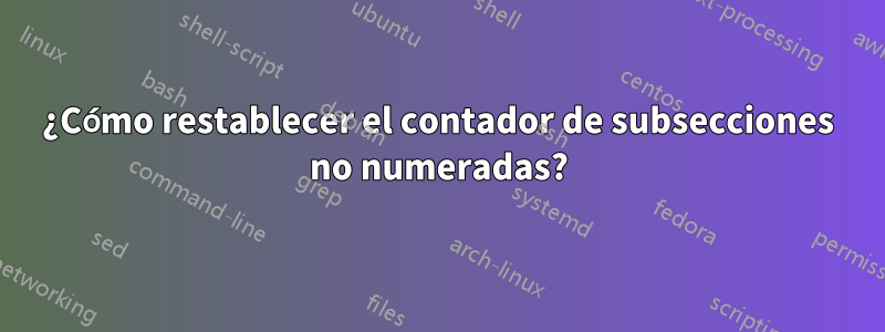 ¿Cómo restablecer el contador de subsecciones no numeradas?