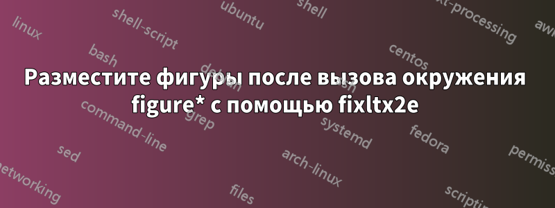 Разместите фигуры после вызова окружения figure* с помощью fixltx2e