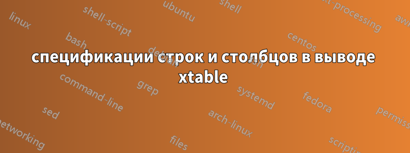 спецификации строк и столбцов в выводе xtable