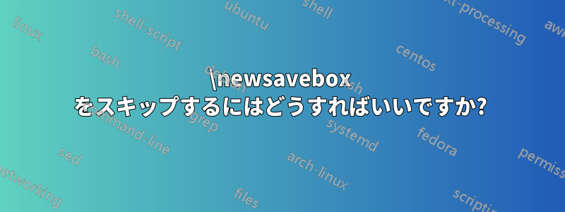 \newsavebox をスキップするにはどうすればいいですか?