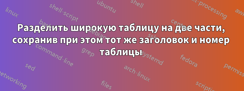 Разделить широкую таблицу на две части, сохранив при этом тот же заголовок и номер таблицы