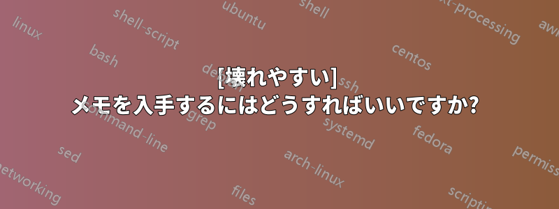 [壊れやすい] メモを入手するにはどうすればいいですか? 