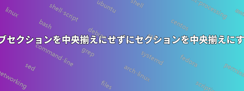 サブセクションを中央揃えにせずにセクションを中央揃えにする