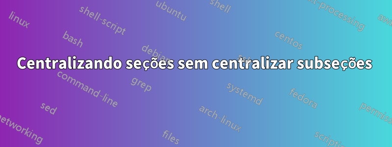 Centralizando seções sem centralizar subseções