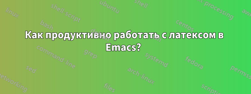 Как продуктивно работать с латексом в Emacs? 