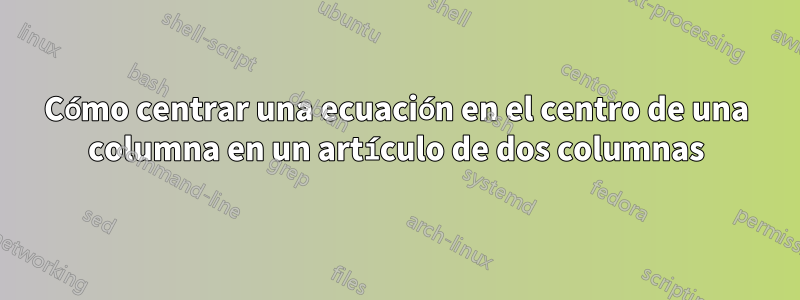 Cómo centrar una ecuación en el centro de una columna en un artículo de dos columnas