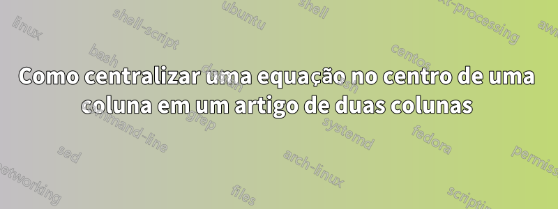 Como centralizar uma equação no centro de uma coluna em um artigo de duas colunas