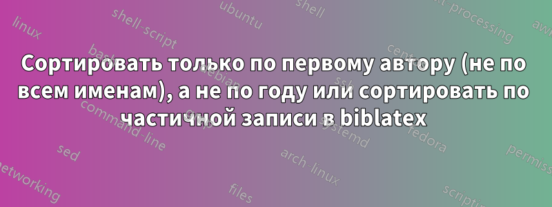 Сортировать только по первому автору (не по всем именам), а не по году или сортировать по частичной записи в biblatex