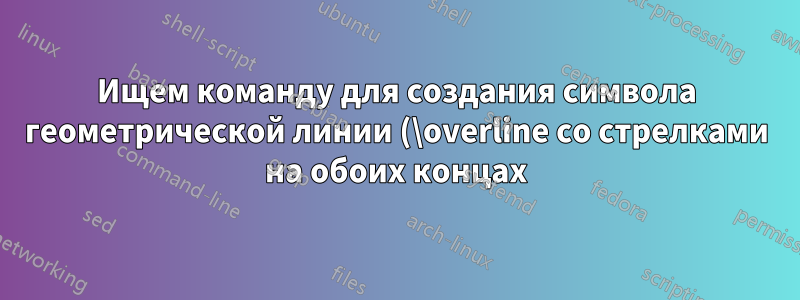 Ищем команду для создания символа геометрической линии (\overline со стрелками на обоих концах)