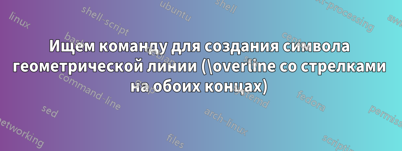 Ищем команду для создания символа геометрической линии (\overline со стрелками на обоих концах)