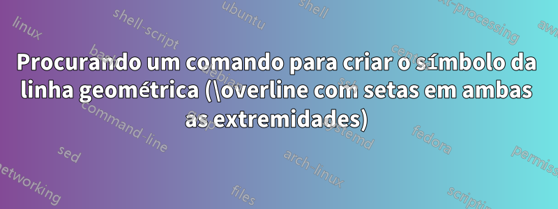 Procurando um comando para criar o símbolo da linha geométrica (\overline com setas em ambas as extremidades)