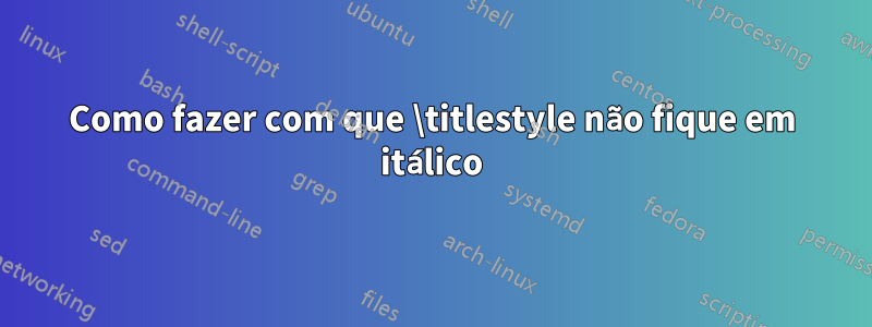 Como fazer com que \titlestyle não fique em itálico