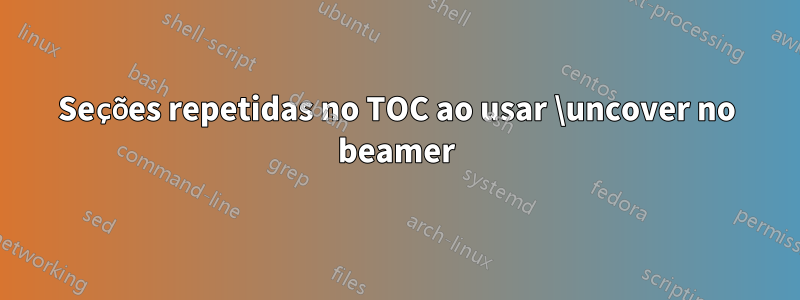 Seções repetidas no TOC ao usar \uncover no beamer