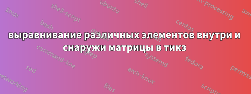 выравнивание различных элементов внутри и снаружи матрицы в тикз