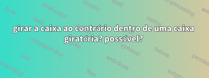 girar a caixa ao contrário dentro de uma caixa giratória? possível?