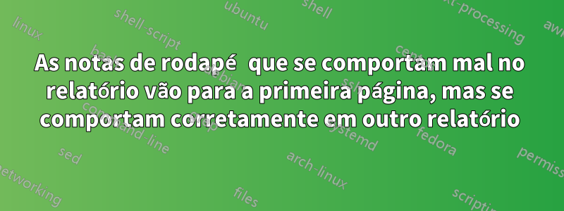 As notas de rodapé que se comportam mal no relatório vão para a primeira página, mas se comportam corretamente em outro relatório