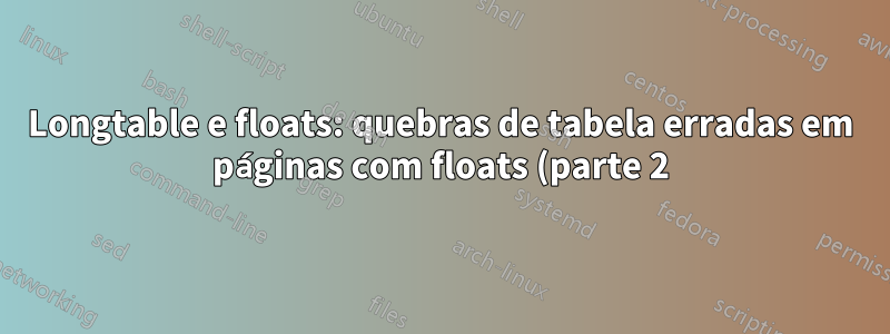 Longtable e floats: quebras de tabela erradas em páginas com floats (parte 2)