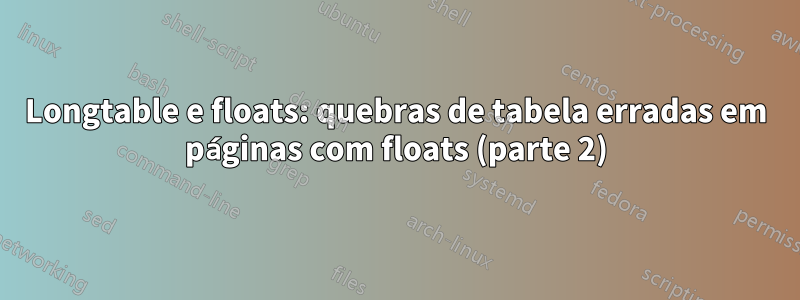 Longtable e floats: quebras de tabela erradas em páginas com floats (parte 2)