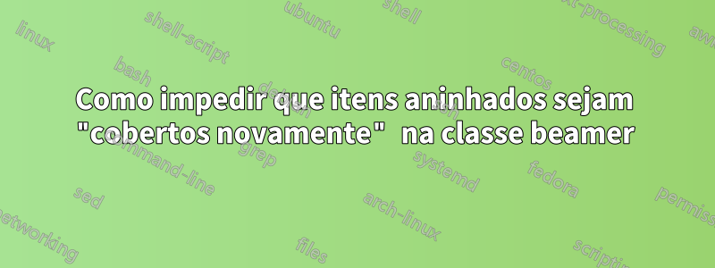 Como impedir que itens aninhados sejam "cobertos novamente" na classe beamer